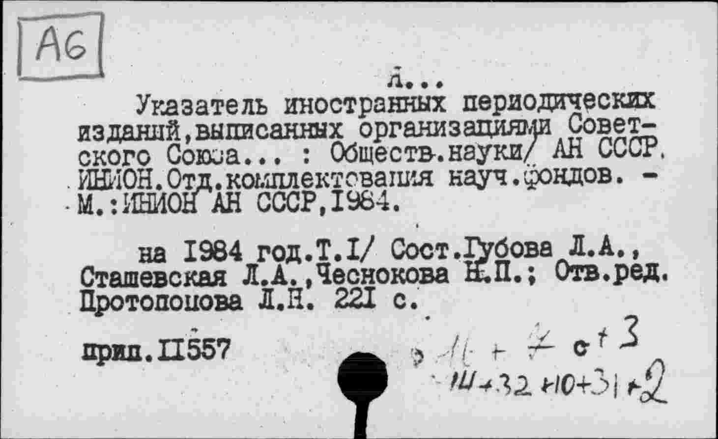 ﻿Аб
д.. • _______
Указатель иностранных периодических изданий,выписанных организациями Советского Союоа... : Обществ-.науки/ АН СССР. ИНИОН. Отд. комплектовать^ науч.фондов. -М.:ИНИОН АН СССР, 1984.
на 1984 год.Т.І/ Сост.І\бова Л. А., Сташевская Л.А. »Чеснокова Ы.П.; Отв.ред. Протопопова Л.Н. 221 с.
прид.П557	? ..//■ г т- е* 3
ф •- иоСі